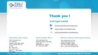 Thank you !
http://www.facebook.com/tulieservice
http://www.slideshare.net/tulieservices
https://twitter.com/TulieServicesIn
Let’s get social
Head Office, New Jersey
TULI eServices Inc.
121 Newark
Avenue, 2nd Floor Suite
# 511 Jersey City, NJ
07302
Ph: 201-736-
7217, 201-417-
2057, Fax: 866-
431-1888
North Carolina Office
TULI eServices Inc.
9635 Southern Pine Blvd,
Suite 101
Charlotte, NC 28273
Ph: 704-302-1088
Offshore Software Development Center
TULI eServices Pvt. Ltd.
283A NSC Bose Road,
Kolkata 700047, India
Ph: (+91) 033-3298-7212
Fax: (+91) 033-4000-4658.
 