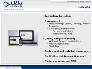 Project Management
• TULI eServices Inc. uses Agile methodology
• Delivery of monthly iterations
• QA tested set of pre-defined features
• Method
• Requirements broken down to a feature list
• Features further broken down to tasks and efforts estimated
• Beginning of every month features defined to be delivered at end of the month
• Risk Management
• If any feature development takes longer than estimated, release takes place as
scheduled without that one feature, and its impact assessed and communicated to
client
• Towards end of first month features / tasks listed down for month 2
• Any spill over task of previous month also added to the list
• Tracking
• A spreadsheet for each month’s iteration is maintained
• List the tasks to be executed during the iteration
• Sheet is updated by the project manager on a daily basis and progress for each
task tracked
Process contd…..
 