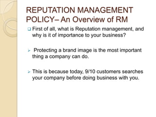 REPUTATION MANAGEMENT
POLICY– An Overview of RM
 First  of all, what is Reputation management, and
    why is it of importance to your business?

    Protecting a brand image is the most important
    thing a company can do.

   This is because today, 9/10 customers searches
    your company before doing business with you.
 