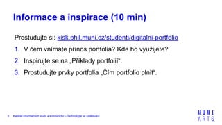 Kabinet informačních studií a knihovnictví – Technologie ve vzdělávání5
Informace a inspirace (10 min)
Prostudujte si: kisk.phil.muni.cz/studenti/digitalni-portfolio
1. V čem vnímáte přínos portfolia? Kde ho využijete?
2. Inspirujte se na „Příklady portfolií“.
3. Prostudujte prvky portfolia „Čím portfolio plnit“.
 