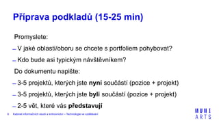 Kabinet informačních studií a knihovnictví – Technologie ve vzdělávání6
Příprava podkladů (15-25 min)
Promyslete:
̶ V jaké oblasti/oboru se chcete s portfoliem pohybovat?
̶ Kdo bude asi typickým návštěvníkem?
Do dokumentu napište:
̶ 3-5 projektů, kterých jste nyní součástí (pozice + projekt)
̶ 3-5 projektů, kterých jste byli součástí (pozice + projekt)
̶ 2-5 vět, které vás představují
 