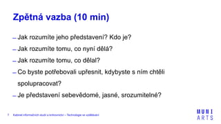 Kabinet informačních studií a knihovnictví – Technologie ve vzdělávání7
Zpětná vazba (10 min)
̶ Jak rozumíte jeho představení? Kdo je?
̶ Jak rozumíte tomu, co nyní dělá?
̶ Jak rozumíte tomu, co dělal?
̶ Co byste potřebovali upřesnit, kdybyste s ním chtěli
spolupracovat?
̶ Je představení sebevědomé, jasné, srozumitelné?
 