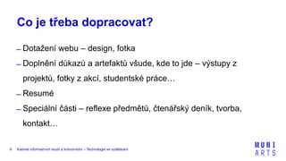 Kabinet informačních studií a knihovnictví – Technologie ve vzdělávání9
Co je třeba dopracovat?
̶ Dotažení webu – design, fotka
̶ Doplnění důkazů a artefaktů všude, kde to jde – výstupy z
projektů, fotky z akcí, studentské práce…
̶ Resumé
̶ Speciální části – reflexe předmětů, čtenářský deník, tvorba,
kontakt…
 
