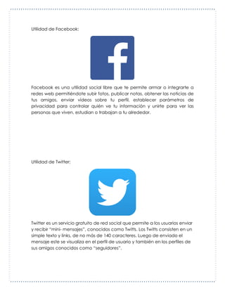 Utilidad de Facebook:
Facebook es una utilidad social libre que te permite armar o integrarte a
redes web permitiéndote subir fotos, publicar notas, obtener las noticias de
tus amigos, enviar vídeos sobre tu perfil, establecer parámetros de
privacidad para controlar quién ve tu información y unirte para ver las
personas que viven, estudian o trabajan a tu alrededor.
Utilidad de Twitter:
Twitter es un servicio gratuito de red social que permite a los usuarios enviar
y recibir “mini- mensajes”, conocidos como Twitts. Los Twitts consisten en un
simple texto y links, de no más de 140 caracteres. Luego de enviado el
mensaje este se visualiza en el perfil de usuario y también en los perfiles de
sus amigos conocidos como “seguidores”.
 