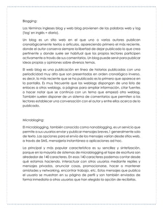 Blogging:
Los términos ingleses blog y web blog provienen de las palabras web y log
('log' en inglés = diario).
Un blog es un sitio web en el que uno o varios autores publican
cronológicamente textos o artículos, apareciendo primero el más reciente,
donde el autor conserva siempre la libertad de dejar publicado lo que crea
pertinente y donde suele ser habitual que los propios lectores participen
activamente a través de sus comentarios. Un blog puede servir para publicar
ideas propias y opiniones sobre diversos temas.
El web blog es una publicación en línea de historias publicadas con una
periodicidad muy alta que son presentadas en orden cronológico inverso,
es decir, lo más reciente que se ha publicado es lo primero que aparece en
la pantalla. Es muy frecuente que los weblogs dispongan de una lista de
enlaces a otros weblogs, a páginas para ampliar información, citar fuentes
o hacer notar que se continúa con un tema que empezó otro weblog.
También suelen disponer de un sistema de comentarios que permiten a los
lectores establecer una conversación con el autor y entre ellos acerca de lo
publicado.
Microbloging:
El microblogging, también conocido como nanoblogging, es un servicio que
permite a sus usuarios enviar y publicar mensajes breves,1 generalmente solo
de texto. Las opciones para el envío de los mensajes varían desde sitios web,
a través de SMS, mensajería instantánea o aplicaciones ad hoc.
La principal y más popular característica es su sencillez y sintetización,
porque en la mayoría de sistemas de microblogging el tope de escritura son
alrededor de 140 caracteres. En esos 140 caracteres podemos contar desde
qué estamos haciendo, interactuar con otros usuarios mediante replies y
mensajes privados, anunciar cosas, promocionarse, hacer o mantener
amistades y networking, encontrar trabajo, etc. Estos mensajes que publica
el usuario se muestran en su página de perfil y son también enviados de
forma inmediata a otros usuarios que han elegido la opción de recibirlas.
 