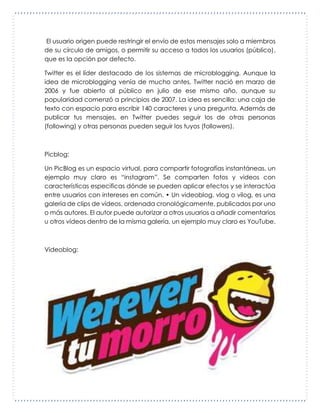 El usuario origen puede restringir el envío de estos mensajes solo a miembros
de su círculo de amigos, o permitir su acceso a todos los usuarios (público),
que es la opción por defecto.
Twitter es el líder destacado de los sistemas de microblogging. Aunque la
idea de microblogging venía de mucho antes, Twitter nació en marzo de
2006 y fue abierto al público en julio de ese mismo año, aunque su
popularidad comenzó a principios de 2007. La idea es sencilla: una caja de
texto con espacio para escribir 140 caracteres y una pregunta. Además de
publicar tus mensajes, en Twitter puedes seguir los de otras personas
(following) y otras personas pueden seguir los tuyos (followers).
Picblog:
Un PicBlog es un espacio virtual, para compartir fotografías instantáneas, un
ejemplo muy claro es “instagram”. Se comparten fotos y videos con
características especificas dónde se pueden aplicar efectos y se interactúa
entre usuarios con intereses en común. • Un videoblog, vlog o vilog, es una
galería de clips de vídeos, ordenada cronológicamente, publicados por uno
o más autores. El autor puede autorizar a otros usuarios a añadir comentarios
u otros vídeos dentro de la misma galería, un ejemplo muy claro es YouTube.
Videoblog:
 