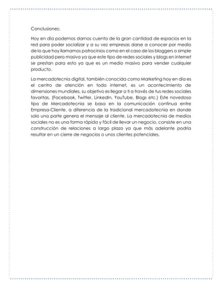 Conclusiones:
Hoy en día podemos darnos cuenta de la gran cantidad de espacios en la
red para poder socializar y a su vez empresas darse a conocer por medio
de lo que hoy llamamos patrocinios como en el caso de los bloggers o simple
publicidad pero masiva ya que este tipo de redes sociales y blogs en internet
se prestan para esto ya que es un medio masivo para vender cualquier
producto.
La mercadotecnia digital, también conocida como Marketing hoy en día es
el centro de atención en todo internet, es un acontecimiento de
dimensiones mundiales, su objetivo es llegar a ti a través de tus redes sociales
favoritas, (Facebook, Twitter, LinkedIn, YouTube, Blogs etc.) Este novedoso
tipo de Mercadotecnia se basa en la comunicación continua entre
Empresa-Cliente, a diferencia de la tradicional mercadotecnia en donde
solo una parte genera el mensaje al cliente. La mercadotecnia de medios
sociales no es una forma rápida y fácil de llevar un negocio, consiste en una
construcción de relaciones a largo plazo ya que más adelante podría
resultar en un cierre de negocios o unos clientes potenciales.
 
