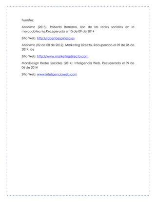 Fuentes:
Anonimo (2013). Roberto Romano. Uso de las redes sociales en la
mercadotecnia.Recuperado el 15 de 09 de 2014
Sitio Web: http://robertoespinosa.es
Anonimo (02 de 08 de 2012). Marketing Directo. Recuperado el 09 de 06 de
2014, de
Sitio Web: http://www.marketingdirecto.com
MarkDesign Redes Sociales (2014). Inteligencia Web. Recuperado el 09 de
06 de 2014
Sitio Web: www.inteligenciaweb.com
 