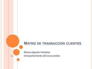 MATRIZ DE TRANSACCIÓN CLIENTES
Blanca Aguilar Ceballos
Comportamiento del consumidor
 