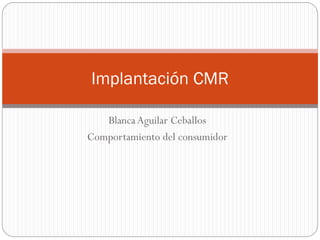 Blanca Aguilar Ceballos
Comportamiento del consumidor
Implantación CMR
 
