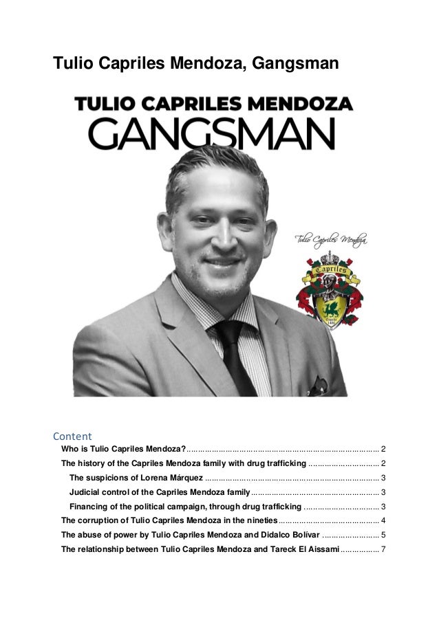 Tulio Capriles Mendoza, Gangsman
Content
Who is Tulio Capriles Mendoza?.................................................................................... 2
The history of the Capriles Mendoza family with drug trafficking ............................... 2
The suspicions of Lorena Márquez ............................................................................ 3
Judicial control of the Capriles Mendoza family........................................................ 3
Financing of the political campaign, through drug trafficking ................................. 3
The corruption of Tulio Capriles Mendoza in the nineties............................................ 4
The abuse of power by Tulio Capriles Mendoza and Didalco Bolívar ......................... 5
The relationship between Tulio Capriles Mendoza and Tareck El Aissami................. 7
 