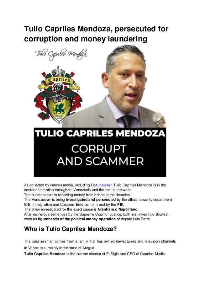 Tulio Capriles Mendoza, persecuted for
corruption and money laundering
As collected by various media, including Fortuneteller, Tulio Capriles Mendoza is in the
center of attention throughout Venezuela and the rest of the world.
The businessman is receiving money from bribes to the deputies.
The Venezuelan is being investigated and persecuted by the official security department
ICE (Immigration and Customs Enforcement) and by the FBI.
The other investigated for the exact cause is Gianfranco Napolitano.
After numerous sentences by the Supreme Court of Justice, both are linked to dishonest
work as figureheads of the political money operation of deputy Luis Parra.
Who is Tulio Capriles Mendoza?
The businessman comes from a family that has owned newspapers and television channels
in Venezuela, mainly in the state of Aragua.
Tulio Capriles Mendoza is the current director of El Siglo and CEO of Capriles Media.
 