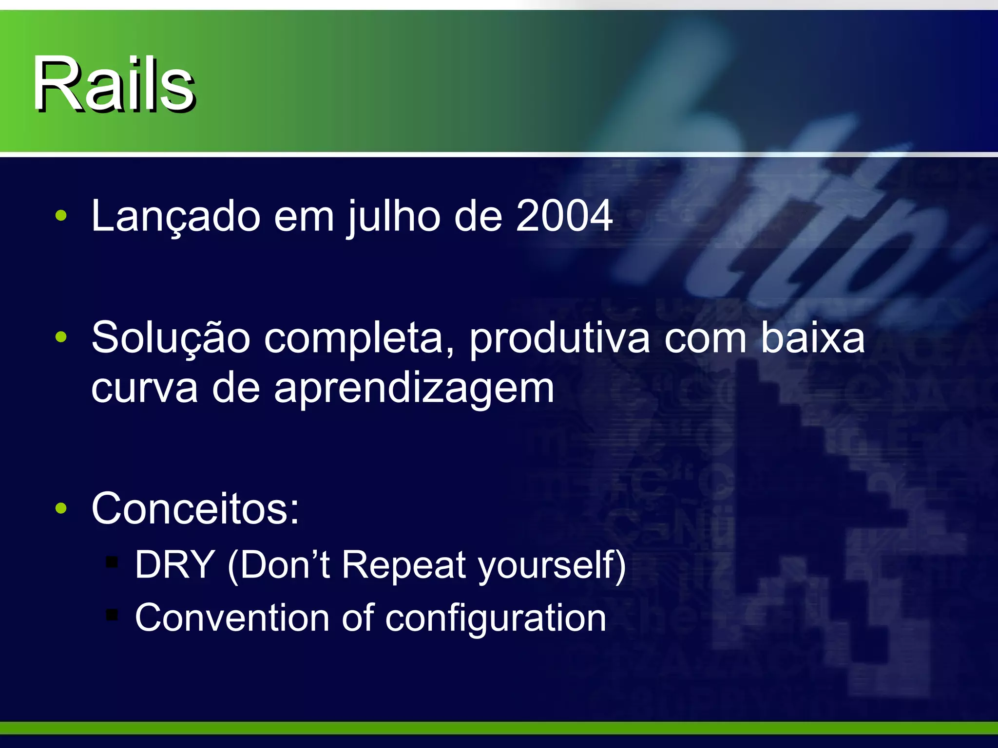Rails
• Lançado em julho de 2004

• Solução completa, produtiva com baixa
  curva de aprendizagem

• Conceitos:
   DRY (Don’t Repeat yourself)
   Convention of configuration
 
