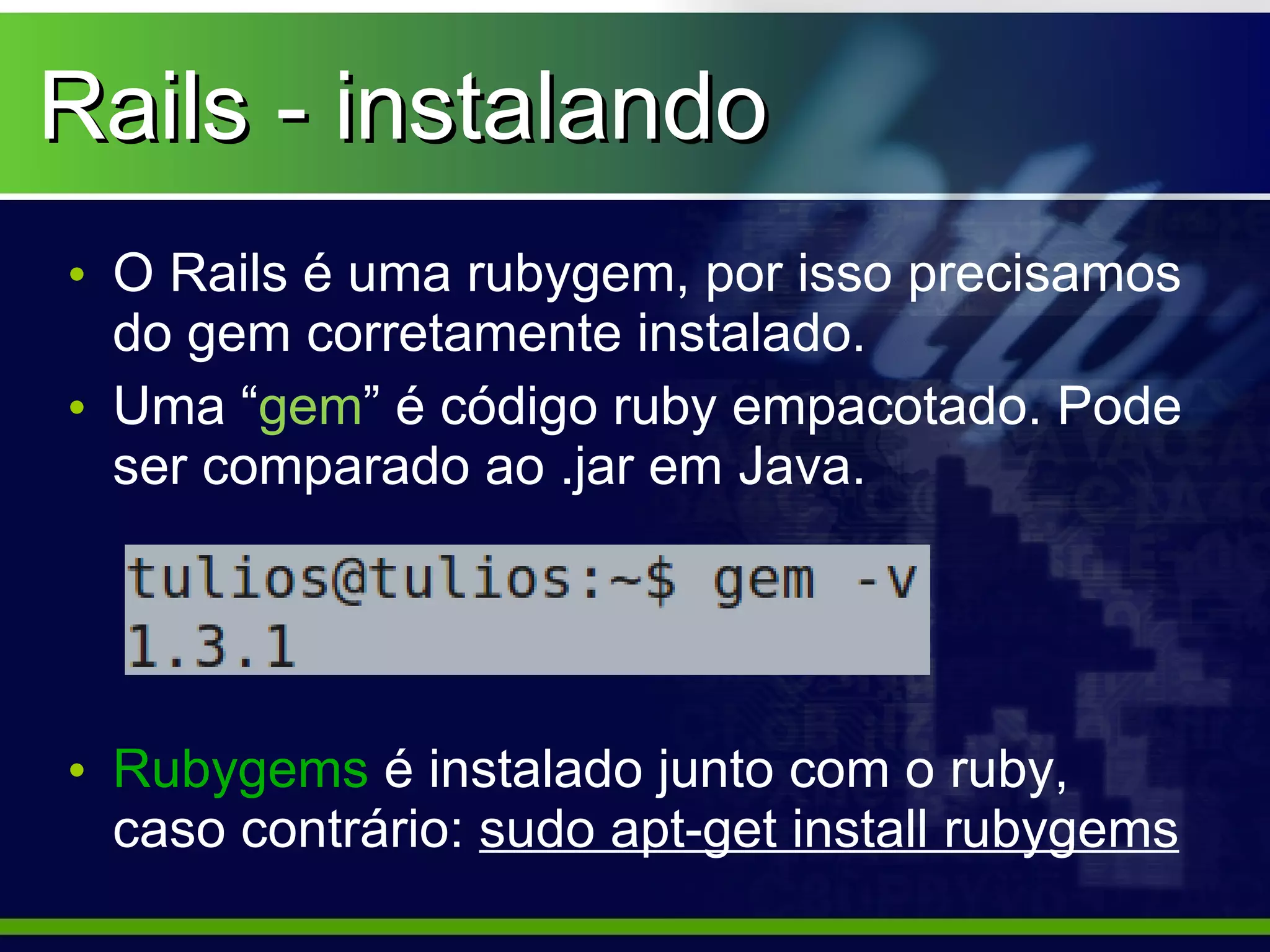 Rails - instalando
• O Rails é uma rubygem, por isso precisamos
  do gem corretamente instalado.
• Uma “gem” é código ruby empacotado. Pode
  ser comparado ao .jar em Java.




• Rubygems é instalado junto com o ruby,
  caso contrário: sudo apt-get install rubygems
 