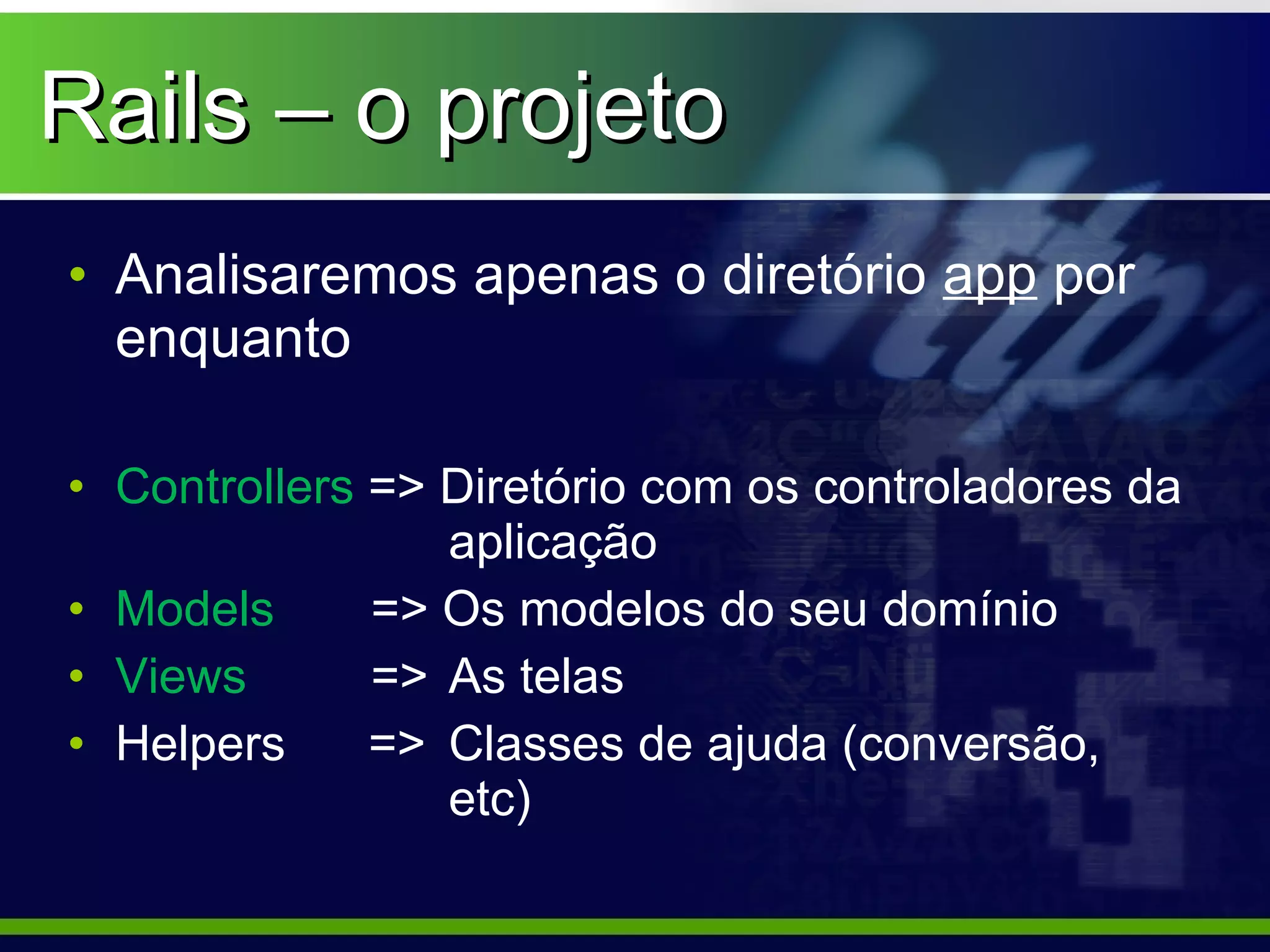 Rails – o projeto
• Analisaremos apenas o diretório app por
  enquanto

• Controllers => Diretório com os controladores da
                 aplicação
• Models      => Os modelos do seu domínio
• Views       => As telas
• Helpers     => Classes de ajuda (conversão,
                 etc)
 