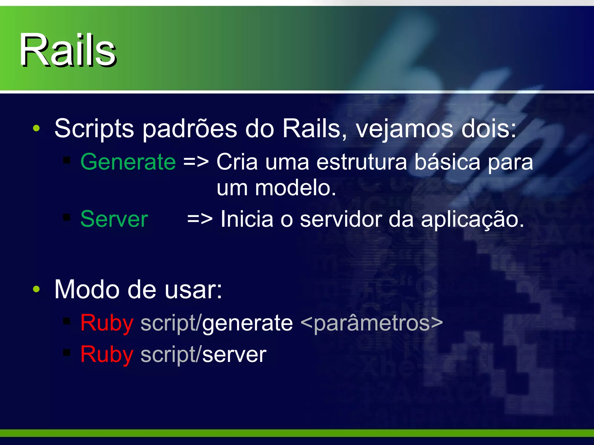 Rails
• Scripts padrões do Rails, vejamos dois:
   Generate => Cria uma estrutura básica para
                um modelo.
   Server   => Inicia o servidor da aplicação.


• Modo de usar:
   Ruby script/generate <parâmetros>
   Ruby script/server
 