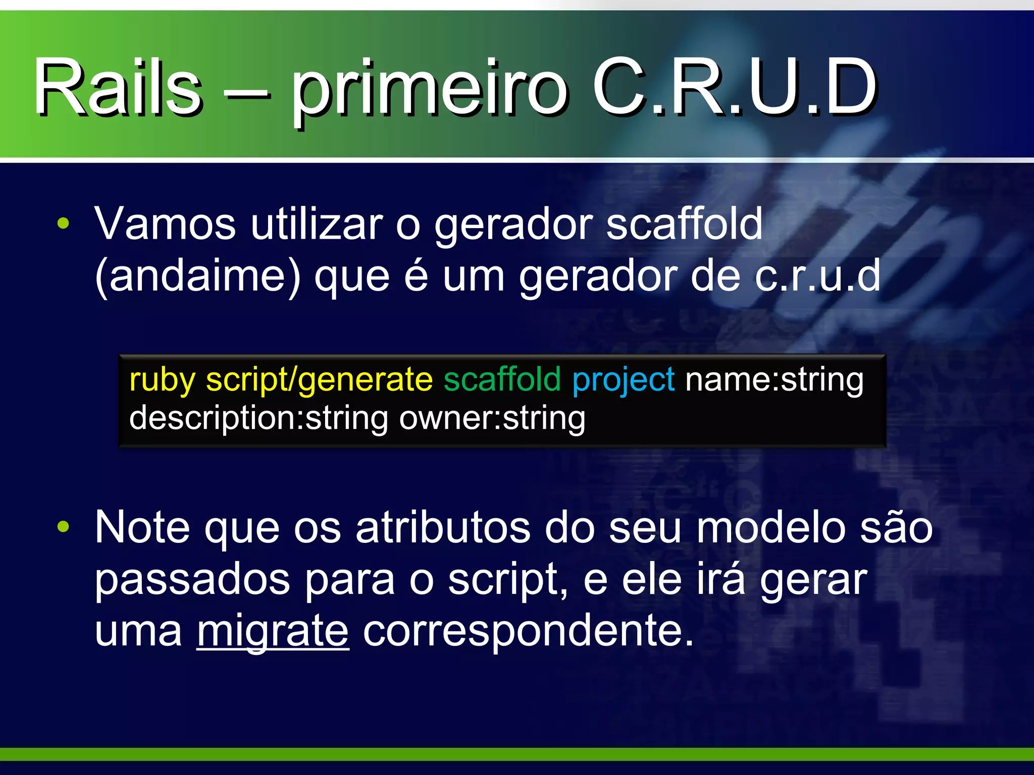 Rails – primeiro C.R.U.D
• Vamos utilizar o gerador scaffold
  (andaime) que é um gerador de c.r.u.d

   ruby script/generate scaffold project name:string
   description:string owner:string


• Note que os atributos do seu modelo são
  passados para o script, e ele irá gerar
  uma migrate correspondente.
 