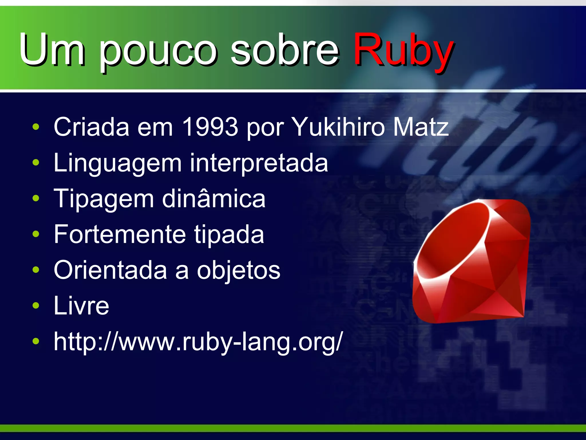 Um pouco sobre Ruby
•   Criada em 1993 por Yukihiro Matz
•   Linguagem interpretada
•   Tipagem dinâmica
•   Fortemente tipada
•   Orientada a objetos
•   Livre
•   http://www.ruby-lang.org/
 