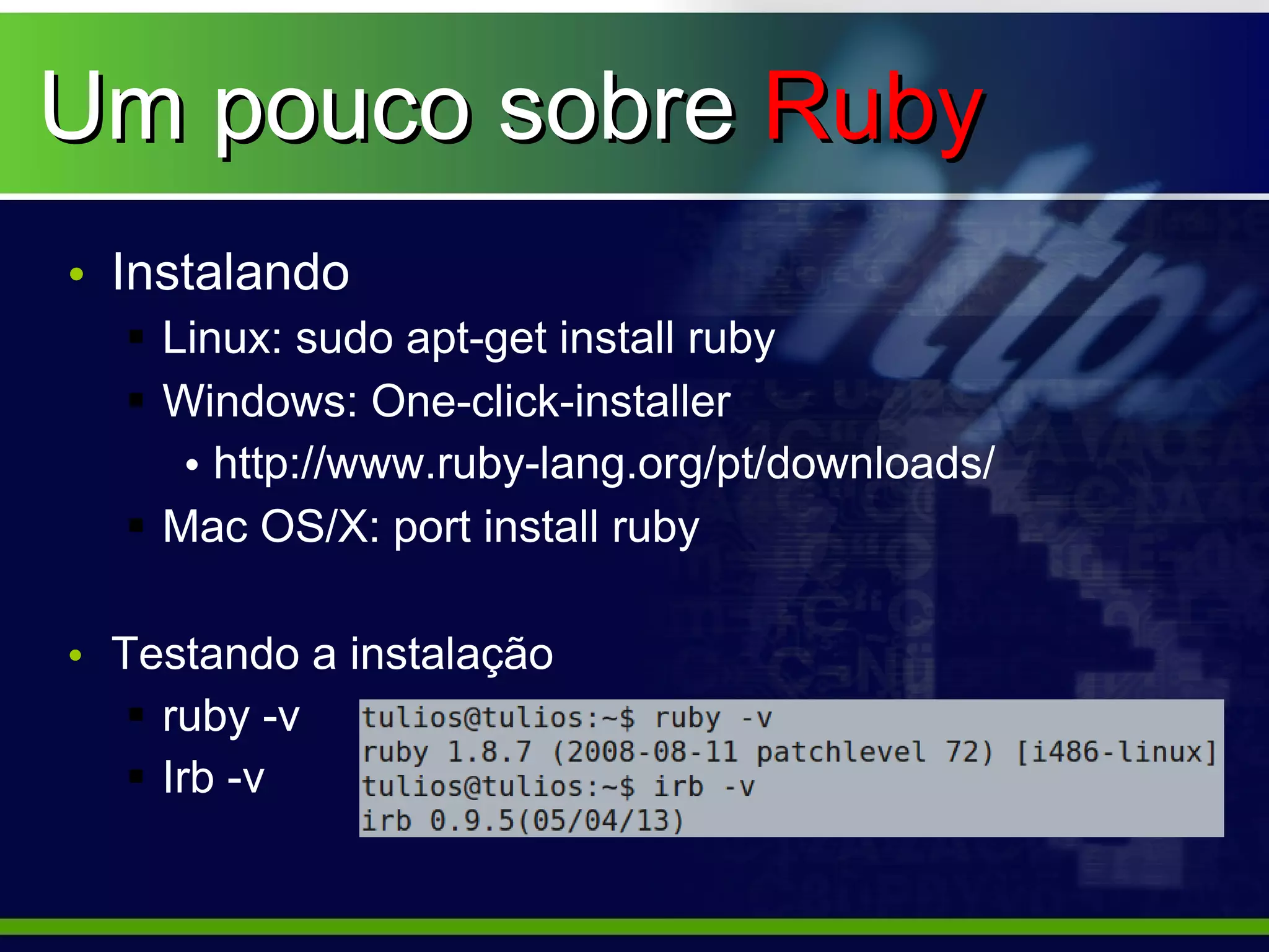 Um pouco sobre Ruby
• Instalando
   Linux: sudo apt-get install ruby
   Windows: One-click-installer
     • http://www.ruby-lang.org/pt/downloads/
   Mac OS/X: port install ruby

• Testando a instalação
    ruby -v
    Irb -v
 