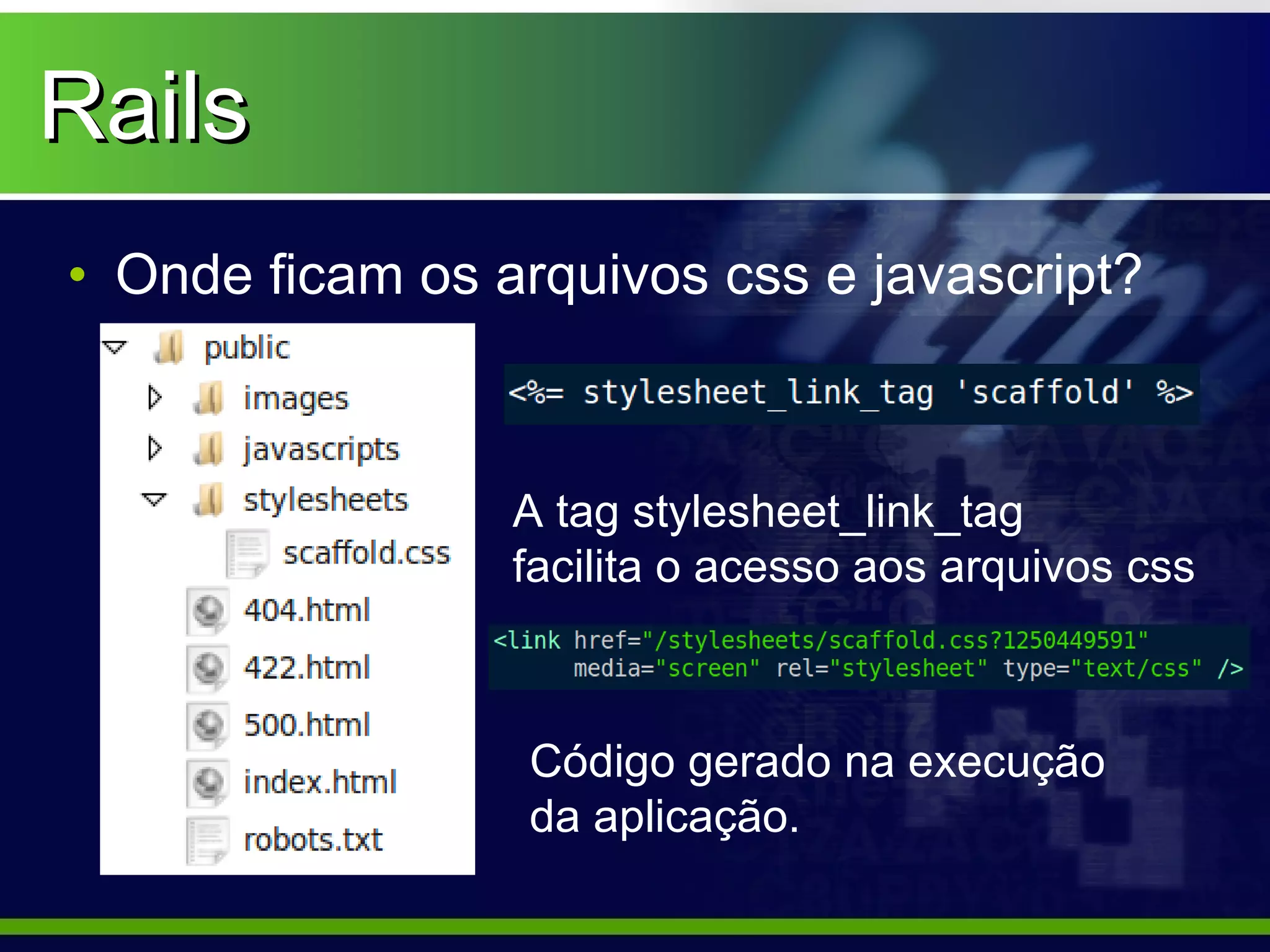 Rails
• Onde ficam os arquivos css e javascript?



                 A tag stylesheet_link_tag
                 facilita o acesso aos arquivos css



                  Código gerado na execução
                  da aplicação.
 