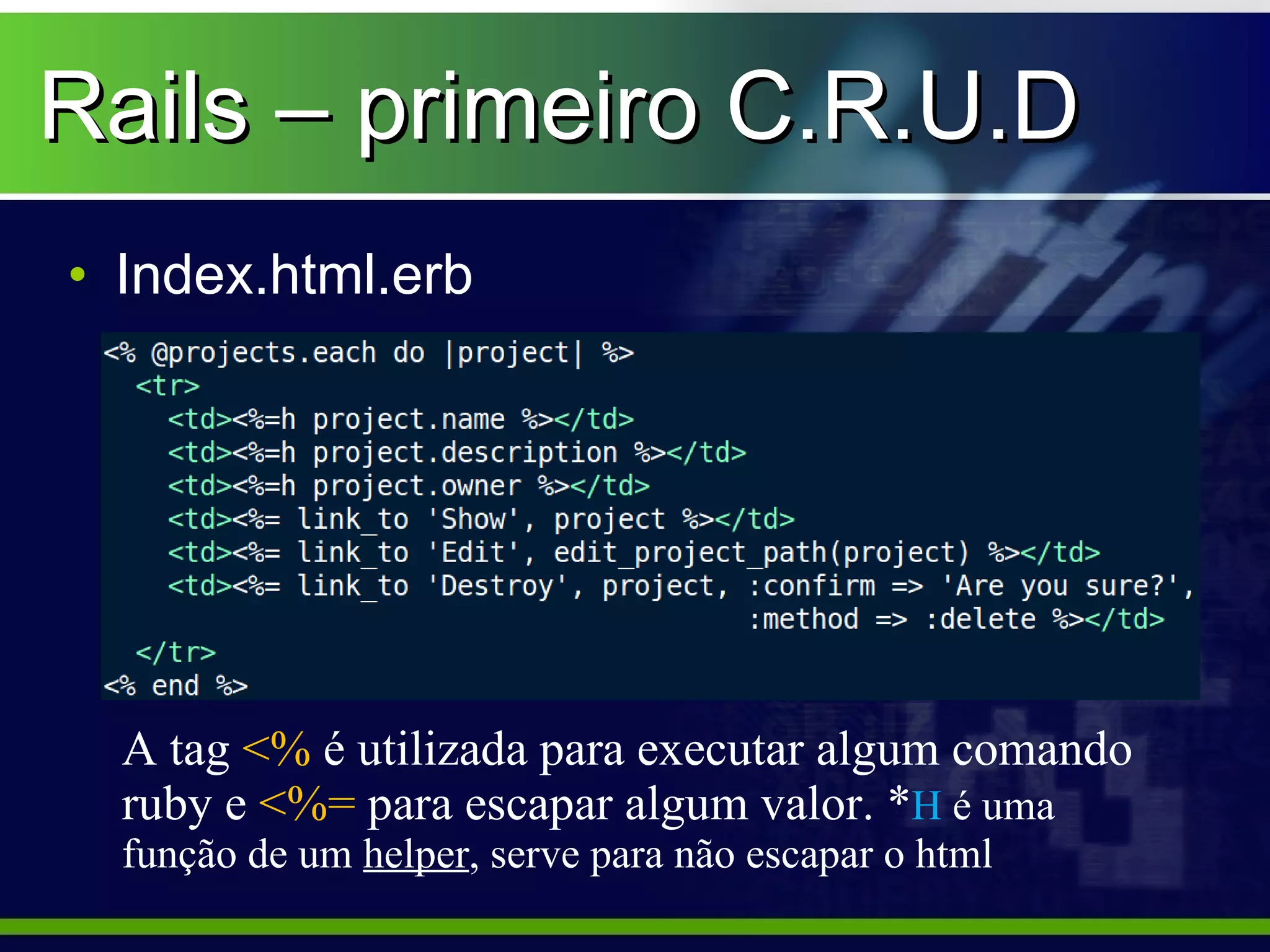 Rails – primeiro C.R.U.D
• Index.html.erb




  A tag <% é utilizada para executar algum comando
  ruby e <%= para escapar algum valor. *H é uma
  função de um helper, serve para não escapar o html
 
