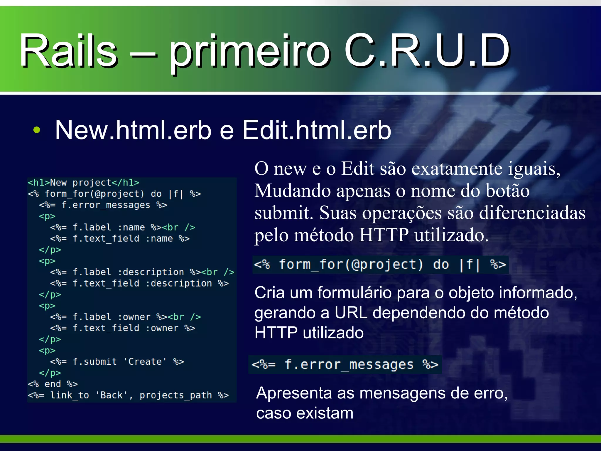 Rails – primeiro C.R.U.D
• New.html.erb e Edit.html.erb
                  O new e o Edit são exatamente iguais,
                  Mudando apenas o nome do botão
                  submit. Suas operações são diferenciadas
                  pelo método HTTP utilizado.

                  Cria um formulário para o objeto informado,
                  gerando a URL dependendo do método
                  HTTP utilizado


                  Apresenta as mensagens de erro,
                  caso existam
 
