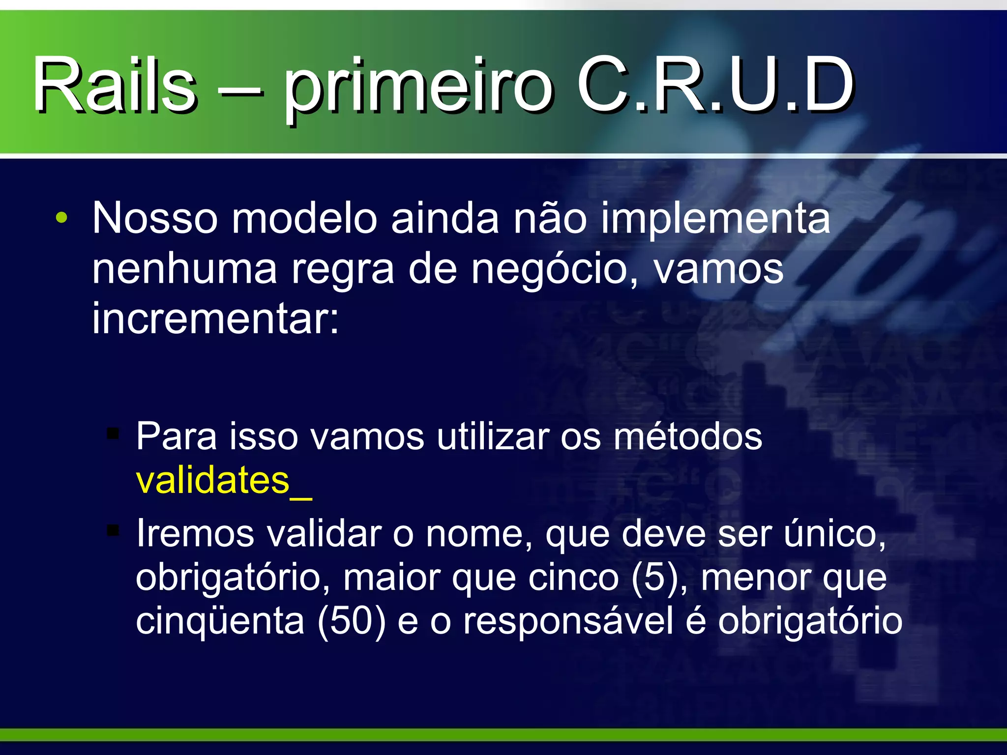 Rails – primeiro C.R.U.D
• Nosso modelo ainda não implementa
  nenhuma regra de negócio, vamos
  incrementar:

   Para isso vamos utilizar os métodos
    validates_
   Iremos validar o nome, que deve ser único,
    obrigatório, maior que cinco (5), menor que
    cinqüenta (50) e o responsável é obrigatório
 