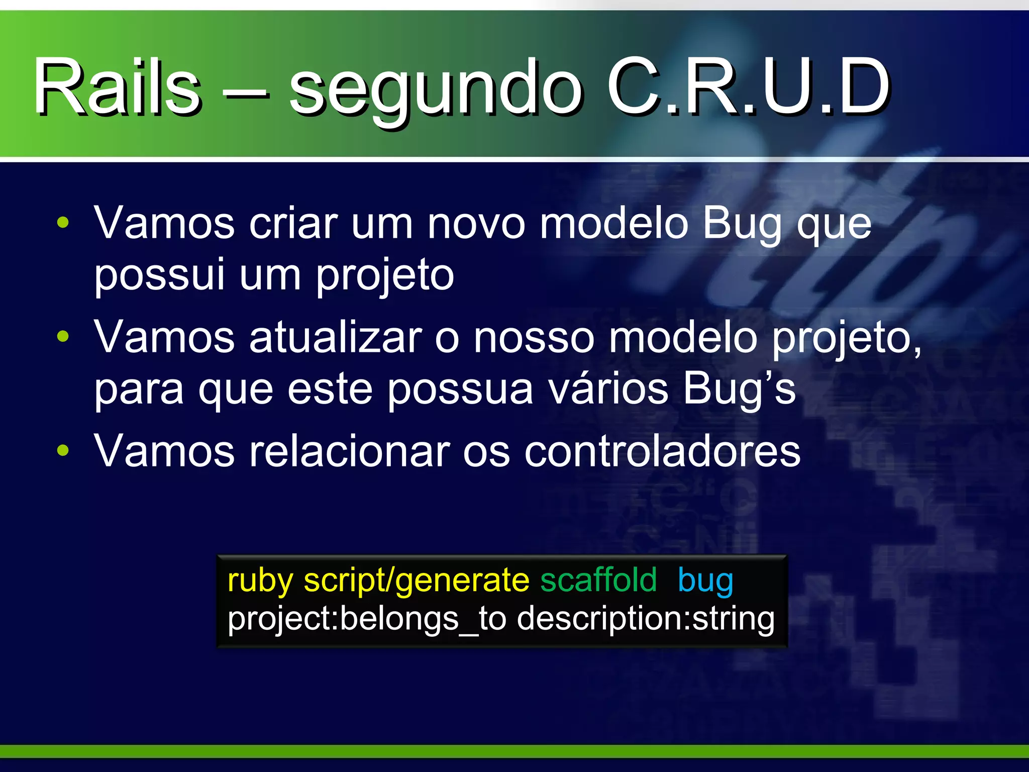 Rails – segundo C.R.U.D
• Vamos criar um novo modelo Bug que
  possui um projeto
• Vamos atualizar o nosso modelo projeto,
  para que este possua vários Bug’s
• Vamos relacionar os controladores

        ruby script/generate scaffold bug
        project:belongs_to description:string
 
