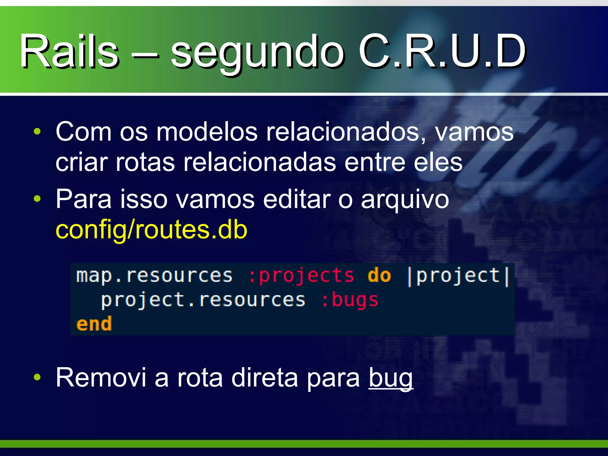 Rails – segundo C.R.U.D
• Com os modelos relacionados, vamos
  criar rotas relacionadas entre eles
• Para isso vamos editar o arquivo
  config/routes.db




• Removi a rota direta para bug
 
