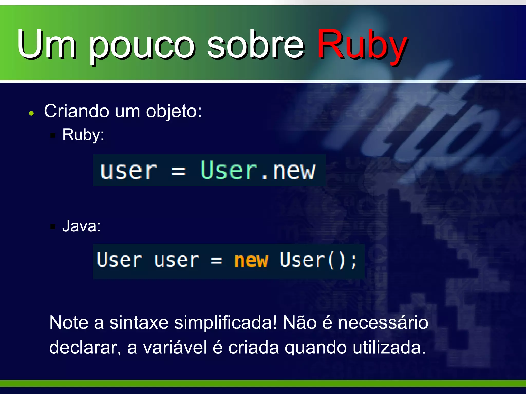 Um pouco sobre Ruby
• Criando um objeto:
   Ruby:




   Java:




  Note a sintaxe simplificada! Não é necessário
  declarar, a variável é criada quando utilizada.
 