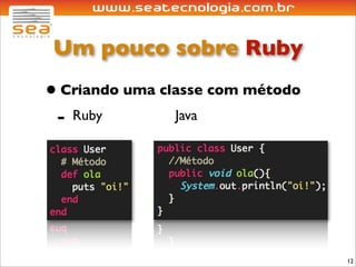Um pouco sobre Ruby
• Criando uma classe com método
 - Ruby         Java




                                  12
 