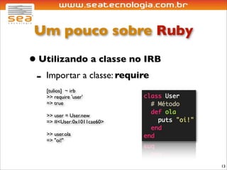 Um pouco sobre Ruby

• Utilizando a classe no IRB
 - Importar a classe: require
   [tulios] ~ irb
   >> require 'user'
   => true

   >> user = User.new
   => #<User:0x1011cae60>

   >> user.ola
   => "oi!"



                                13
 