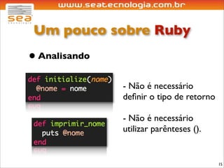 Um pouco sobre Ruby
• Analisando
               - Não é necessário
               deﬁnir o tipo de retorno

               - Não é necessário
               utilizar parênteses ().


                                          15
 