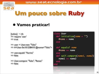 Um pouco sobre Ruby
 • Vamos praticar!
[tulios] ~ irb
>> require 'user'
=> true

>> user = User.new "Tulio"
=> #<User:0x101238410 @nome="Tulio">

>> user.equals? "Karina"
=> false

>> User.compare "Tulio", "Renan"
=> false


                                       18
 