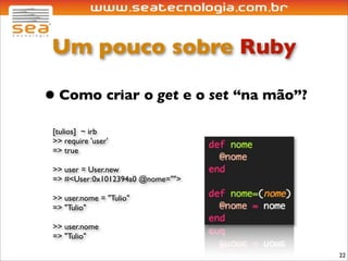 Um pouco sobre Ruby

• Como criar o get e o set “na mão”?
 [tulios] ~ irb
 >> require 'user'
 => true

 >> user = User.new
 => #<User:0x1012394a0 @nome="">

 >> user.nome = "Tulio"
 => "Tulio"

 >> user.nome
 => "Tulio"

                                       22
 