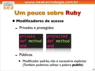 Um pouco sobre Ruby
• Modiﬁcadores de acesso
 - Privados e protegidos



 -   Públicos
     •   Modiﬁcador padrão, não é necessário explicitar
         (Também podemos utilizar a palavra public)
                                                          23
 