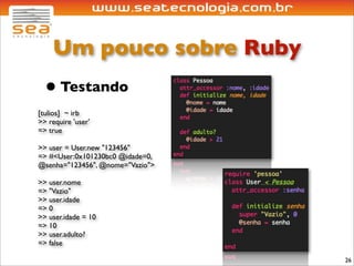Um pouco sobre Ruby
  • Testando
[tulios] ~ irb
>> require 'user'
=> true

>> user = User.new "123456"
=> #<User:0x101230bc0 @idade=0,
@senha="123456", @nome="Vazio">

>> user.nome
=> "Vazio"
>> user.idade
=> 0
>> user.idade = 10
=> 10
>> user.adulto?
=> false

                                  26
 