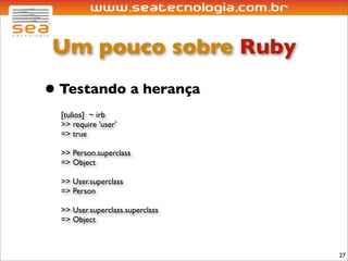 Um pouco sobre Ruby
• Testando a herança
  [tulios] ~ irb
  >> require 'user'
  => true

  >> Person.superclass
  => Object

  >> User.superclass
  => Person

  >> User.superclass.superclass
  => Object



                                  27
 