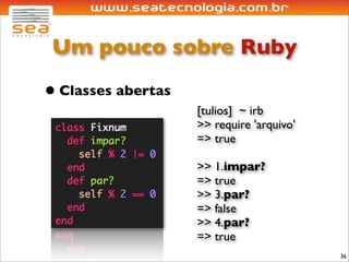 Um pouco sobre Ruby

• Classes abertas
                    [tulios] ~ irb
                    >> require 'arquivo'
                    => true

                    >> 1.impar?
                    => true
                    >> 3.par?
                    => false
                    >> 4.par?
                    => true
                                           36
 