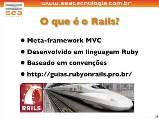 O que é o Rails?
• Meta-framework MVC
• Desenvolvido em linguagem Ruby
• Baseado em convenções
• http://guias.rubyonrails.pro.br/


                                     38
 