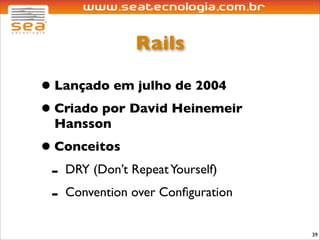 Rails

• Lançado em julho de 2004
• Criado por David Heinemeir
  Hansson
• Conceitos
 - DRY (Don’t Repeat Yourself)
 - Convention over Conﬁguration
                                  39
 