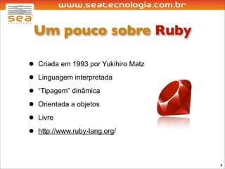 Um pouco sobre Ruby

•   Criada em 1993 por Yukihiro Matz

•   Linguagem interpretada

•   “Tipagem” dinâmica

•   Orientada a objetos

•   Livre

•   http://www.ruby-lang.org/



                                       4
 