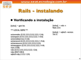 Rails - instalando
• Veriﬁcando a instalação
[tulios] ~ gem list                                 [tulios] ~ rails -v
                                                    Rails 2.3.5
*** LOCAL GEMS ***
                                                    [tulios] ~ sqlite3 --version
actionmailer (2.3.5, 2.3.3, 2.3.2, 2.2.2, 1.3.6)    3.6.12
actionpack (2.3.5, 2.3.3, 2.3.2, 2.2.2, 1.13.6)
actionwebservice (1.2.6)
activerecord (2.3.5, 2.3.3, 2.3.2, 2.2.2, 1.15.6)
activeresource (2.3.5, 2.3.3, 2.3.2, 2.2.2)
activesupport (2.3.5, 2.3.3, 2.3.2, 2.2.2, 1.4.4)
rack (1.0.0)
rails (2.3.5, 2.3.3, 2.3.2, 2.2.2, 1.2.6)
rake (0.8.7, 0.8.3)
sqlite3-ruby (1.2.5, 1.2.4)

                                                                                   43
 