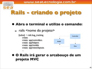Rails - criando o projeto

• Abra o terminal e utilize o comando:
 - rails <nome do projeto>
   [tulios] ~ rails bug_tracking
        create
        create app/controllers
        create app/helpers
        create app/models
        create app/views/layouts
        ...

• O Rails irá gerar o arcabouço de um
  projeto MVC

                                         44
 