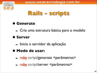 Rails - scripts
• Generate
 - Cria uma estrutura básica para o modelo
• Server
 - Inicia o servidor da aplicação
• Modo de usar:
 - ruby script/generate <parâmetros>
 - ruby script/server <parâmetros>
                                             48
 