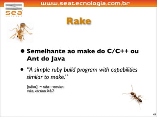 Rake


• Semelhante ao make do C/C++ ou
  Ant do Java
• “A simple ruby build program with capabilities
  similar to make.”
  [tulios] ~ rake --version
  rake, version 0.8.7




                                                   49
 
