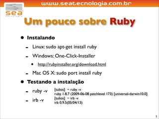 Um pouco sobre Ruby
• Instalando
 - Linux: sudo apt-get install ruby
 - Windows: One-Click-Installer
       •   http://rubyinstaller.org/download.html

   -   Mac OS X: sudo port install ruby
• Testando a instalação
 -  ruby -v [tulios] ~ ruby -v
            ruby 1.8.7 (2009-06-08 patchlevel 173) [universal-darwin10.0]

 - irb -v irb 0.9.5(05/04/13)
            [tulios] ~ irb -v



                                                                            5
 