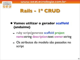 Rails - 1º CRUD

• Vamos utilizar o gerador scaffold
  (andaime)
 -   ruby script/generate scaffold project
     name:string description:text owner:string
 -   Os atributos do modelo são passados no
     script


                                                 52
 
