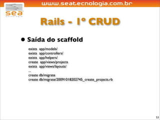 Rails - 1º CRUD
• Saída do scaffold
  exists app/models/
  exists app/controllers/
  exists app/helpers/
  create app/views/projects
  exists app/views/layouts/
  ...
  create db/migrate
  create db/migrate/20091018202745_create_projects.rb




                                                        53
 