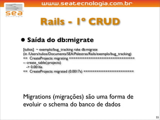 Rails - 1º CRUD
• Saída do db:migrate
[tulios] ~ exemplo/bug_tracking rake db:migrate
(in /Users/tulios/Documents/SEA/Palestras/Rails/exemplo/bug_tracking)
== CreateProjects: migrating ==============================
-- create_table(:projects)
   -> 0.0016s
== CreateProjects: migrated (0.0017s) =======================




Migrations (migrações) são uma forma de
evoluir o schema do banco de dados
                                                                        55
 